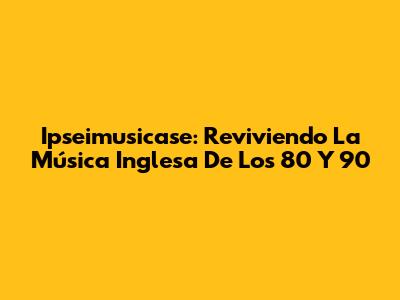 Ipseimusicase: Reviviendo La Música Inglesa De Los 80 Y 90