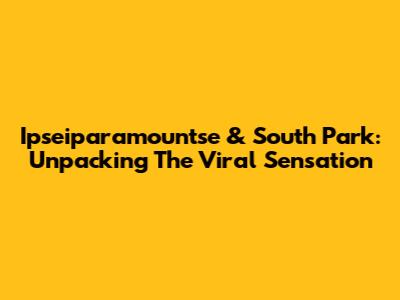 Ipseiparamountse & South Park: Unpacking The Viral Sensation
