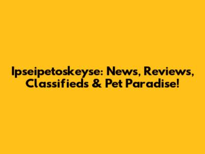 Ipseipetoskeyse: News, Reviews, Classifieds & Pet Paradise!