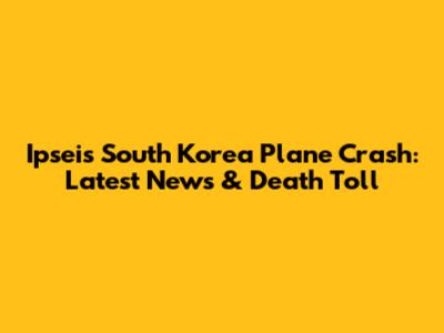 Ipseis South Korea Plane Crash: Latest News & Death Toll