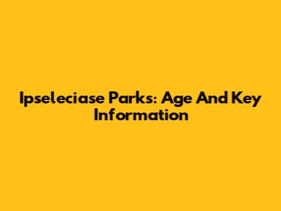 Ipseleciase Parks: Age And Key Information