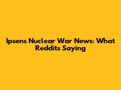 Ipsen's Nuclear War News: What Reddit's Saying