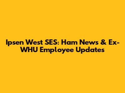 Ipsen West SES: Ham News & Ex-WHU Employee Updates