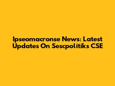 Ipseomacronse News: Latest Updates On Sescpolitiks CSE