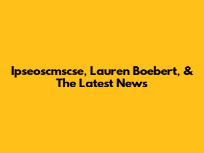 Ipseoscmscse, Lauren Boebert, & The Latest News