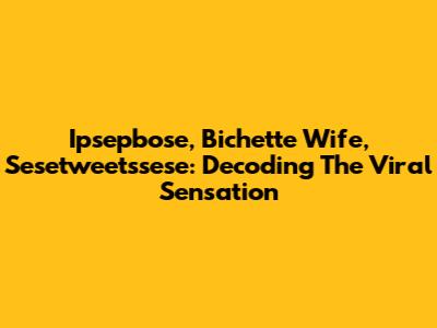 Ipsepbose, Bichette Wife, Sesetweetssese: Decoding The Viral Sensation