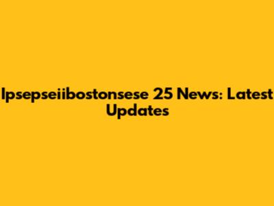 Ipsepseiibostonsese 25 News: Latest Updates