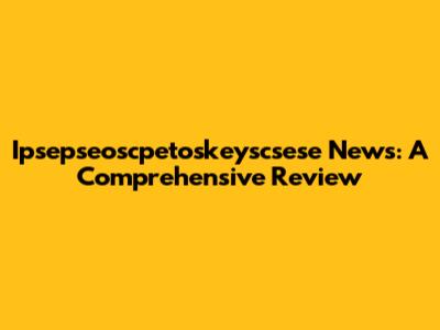 Ipsepseoscpetoskeyscsese News: A Comprehensive Review