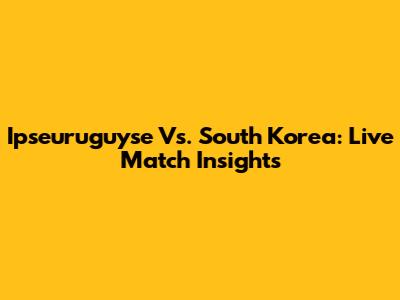 Ipseuruguyse Vs. South Korea: Live Match Insights