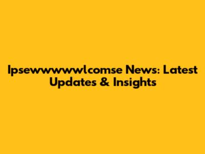 Ipsewwwwwlcomse News: Latest Updates & Insights