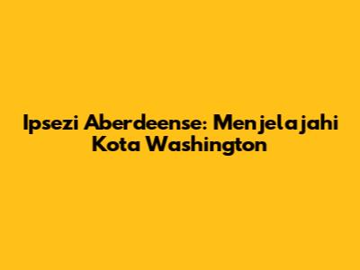 Ipsezi Aberdeense: Menjelajahi Kota Washington