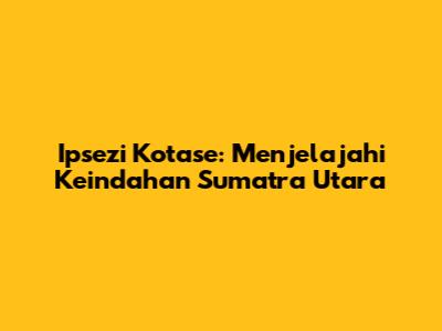 Ipsezi Kotase: Menjelajahi Keindahan Sumatra Utara