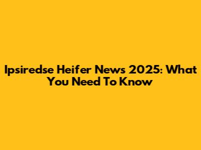 Ipsiredse Heifer News 2025: What You Need To Know