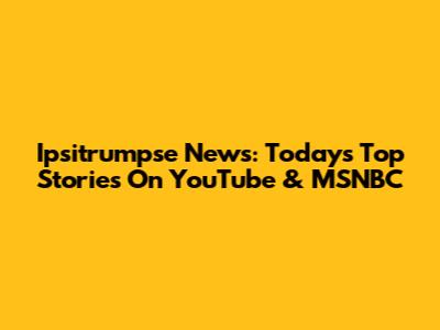 Ipsitrumpse News: Today's Top Stories On YouTube & MSNBC
