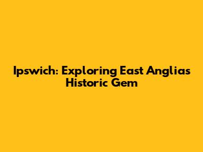 Ipswich: Exploring East Anglia's Historic Gem