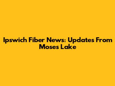 Ipswich Fiber News: Updates From Moses Lake