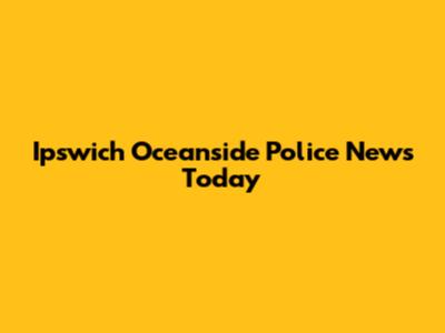 Ipswich Oceanside Police News Today