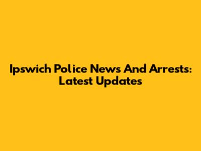 Ipswich Police News And Arrests: Latest Updates