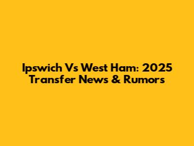Ipswich Vs West Ham: 2025 Transfer News & Rumors