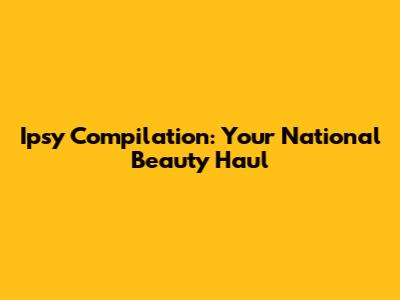 Ipsy Compilation: Your National Beauty Haul