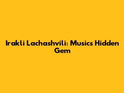 Irakli Lachashvili: Music's Hidden Gem