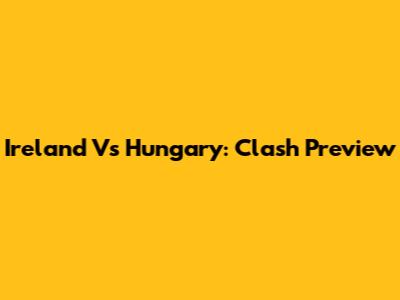 Ireland Vs Hungary: Clash Preview