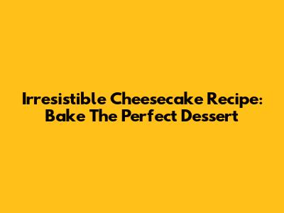 Irresistible Cheesecake Recipe: Bake The Perfect Dessert