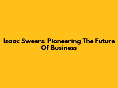 Isaac Sweers: Pioneering The Future Of Business