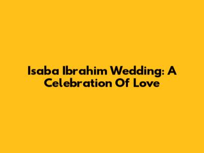 Isaba Ibrahim Wedding: A Celebration Of Love