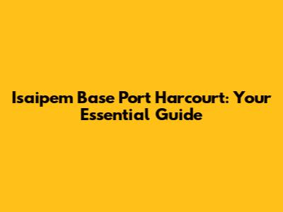 Isaipem Base Port Harcourt: Your Essential Guide