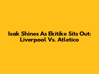 Isak Shines As Ekitike Sits Out: Liverpool Vs. Atletico