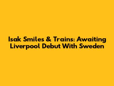 Isak Smiles & Trains: Awaiting Liverpool Debut With Sweden