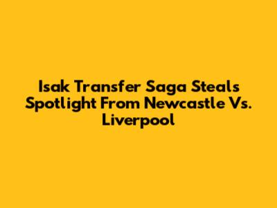 Isak Transfer Saga Steals Spotlight From Newcastle Vs. Liverpool