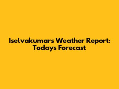 Iselvakumar's Weather Report: Today's Forecast