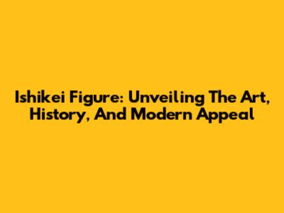 Ishikei Figure: Unveiling The Art, History, And Modern Appeal