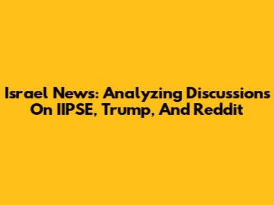 Israel News: Analyzing Discussions On IIPSE, Trump, And Reddit