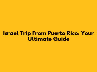 Israel Trip From Puerto Rico: Your Ultimate Guide
