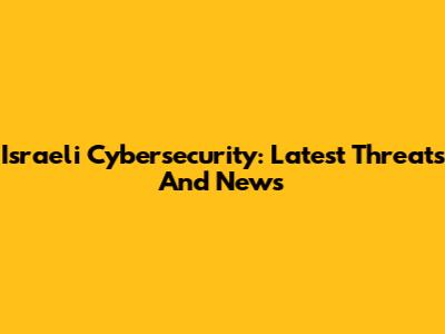 Israeli Cybersecurity: Latest Threats And News