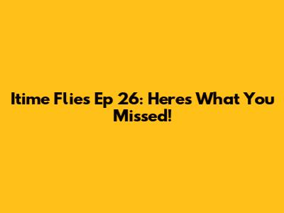 Itime Flies Ep 26: Here's What You Missed!