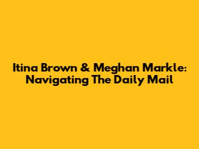 Itina Brown & Meghan Markle: Navigating The Daily Mail