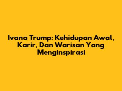 Ivana Trump: Kehidupan Awal, Karir, Dan Warisan Yang Menginspirasi