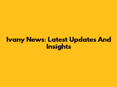 Ivany News: Latest Updates And Insights