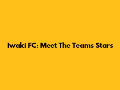 Iwaki FC: Meet The Team's Stars