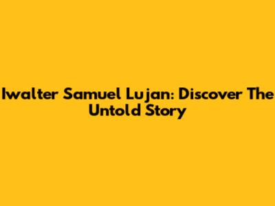 Iwalter Samuel Lujan: Discover The Untold Story