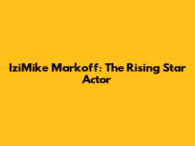 IziMike Markoff: The Rising Star Actor