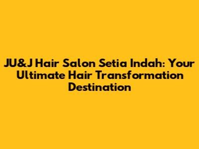 JU&J Hair Salon Setia Indah: Your Ultimate Hair Transformation Destination