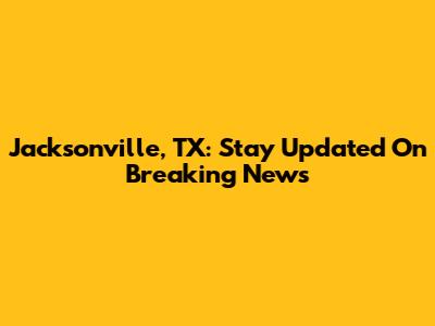 Jacksonville, TX: Stay Updated On Breaking News