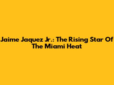 Jaime Jaquez Jr.: The Rising Star Of The Miami Heat