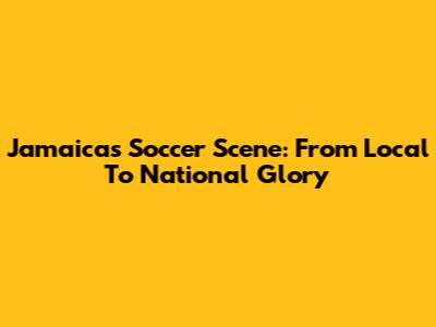 Jamaica's Soccer Scene: From Local To National Glory