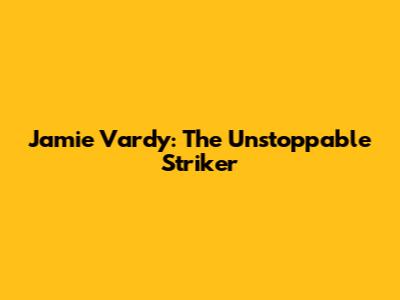 Jamie Vardy: The Unstoppable Striker